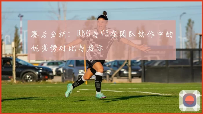 赛后分析：RNG与V5在团队协作中的优劣势对比与启示