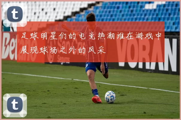 足球明星们的电竞热潮谁在游戏中展现球场之外的风采
