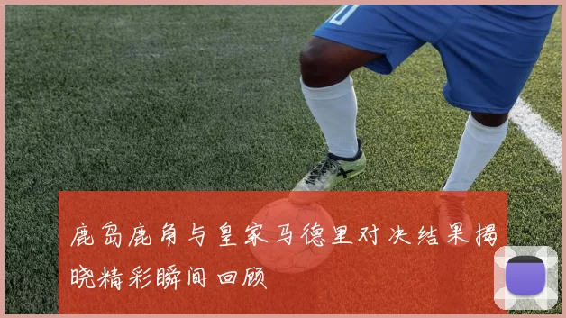 鹿岛鹿角与皇家马德里对决结果揭晓精彩瞬间回顾