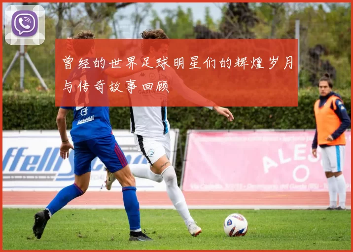 曾经的世界足球明星们的辉煌岁月与传奇故事回顾