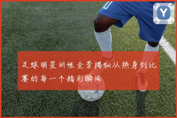 足球明星训练全景揭秘从热身到比赛的每一个精彩瞬间