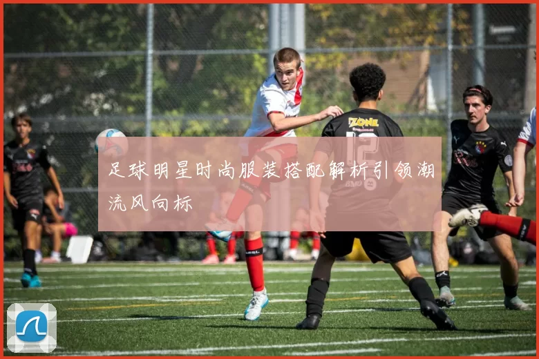 足球明星时尚服装搭配解析引领潮流风向标