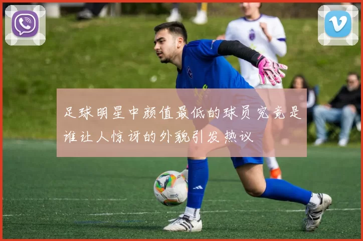 足球明星中颜值最低的球员究竟是谁让人惊讶的外貌引发热议