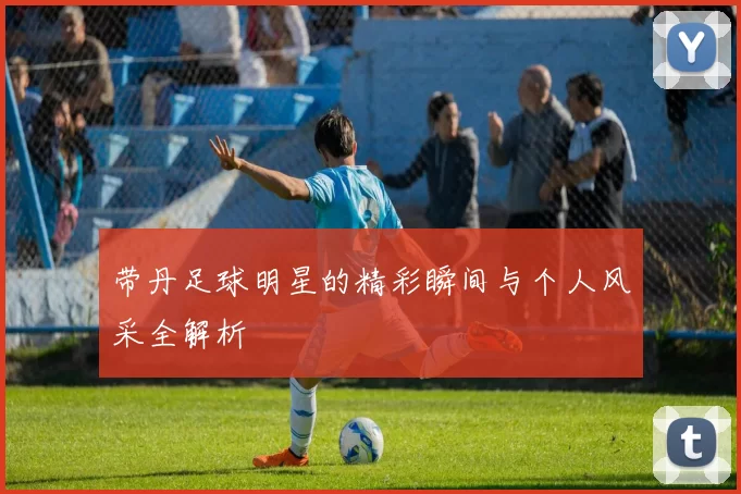带丹足球明星的精彩瞬间与个人风采全解析