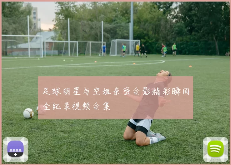 足球明星与空姐亲密合影精彩瞬间全纪录视频合集