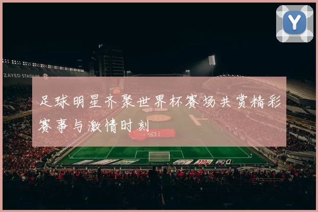 足球明星齐聚世界杯赛场共赏精彩赛事与激情时刻