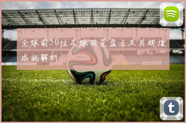 全球前50位足球明星盘点及其辉煌成就解析