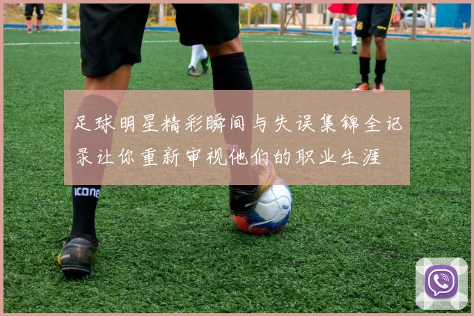足球明星精彩瞬间与失误集锦全记录让你重新审视他们的职业生涯