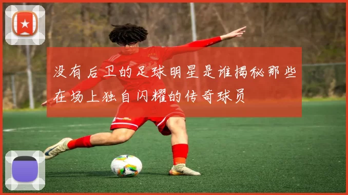 没有后卫的足球明星是谁揭秘那些在场上独自闪耀的传奇球员