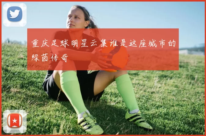 重庆足球明星云集谁是这座城市的绿茵传奇