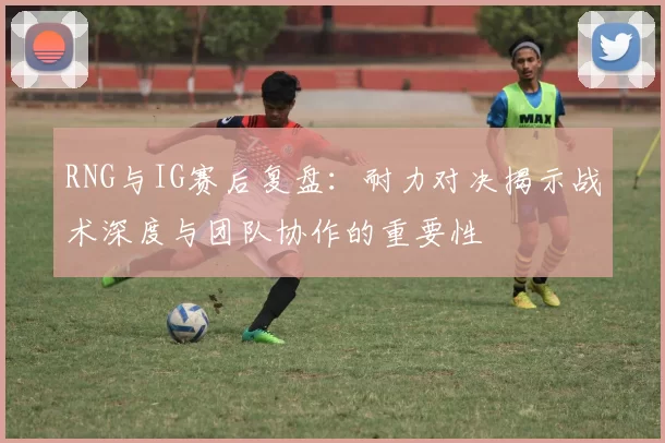 RNG与IG赛后复盘：耐力对决揭示战术深度与团队协作的重要性