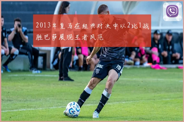 2013年皇马在经典对决中以2比1战胜巴萨展现王者风范