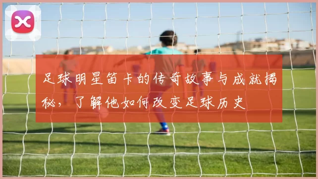 足球明星笛卡的传奇故事与成就揭秘，了解他如何改变足球历史