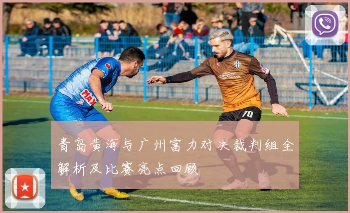 青岛黄海与广州富力对决裁判组全解析及比赛亮点回顾