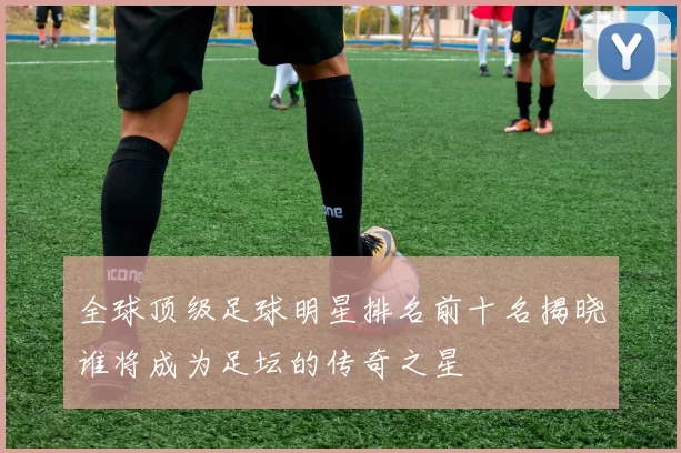 全球顶级足球明星排名前十名揭晓谁将成为足坛的传奇之星