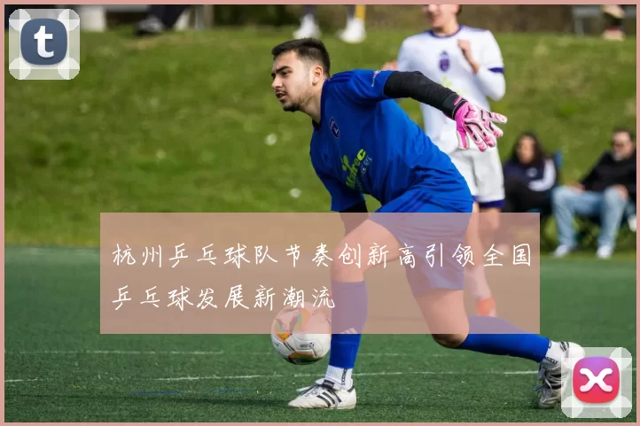 杭州乒乓球队节奏创新高引领全国乒乓球发展新潮流