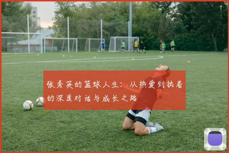 张秀英的篮球人生：从热爱到执着的深度对话与成长之路