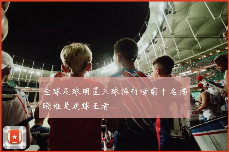 全球足球明星入球排行榜前十名揭晓谁是进球王者