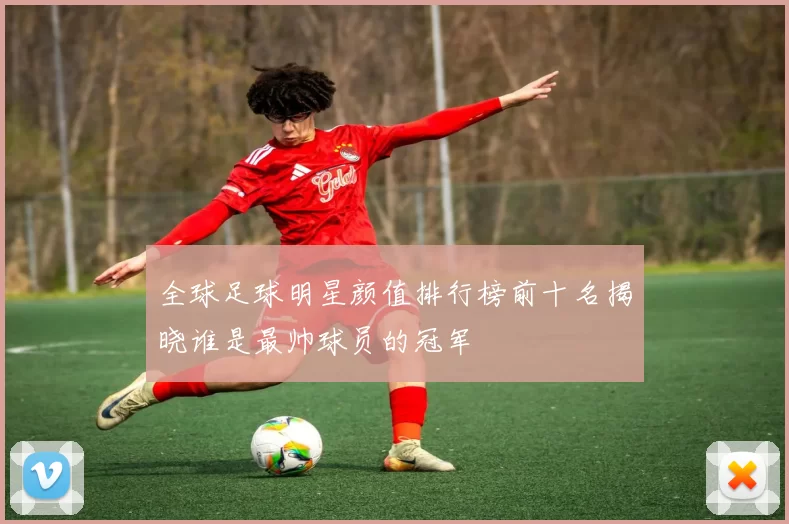 全球足球明星颜值排行榜前十名揭晓谁是最帅球员的冠军