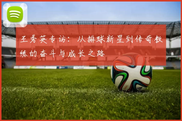 王秀英专访：从排球新星到传奇教练的奋斗与成长之路