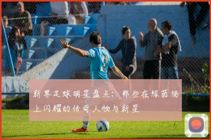 新界足球明星盘点：那些在绿茵场上闪耀的传奇人物与新星