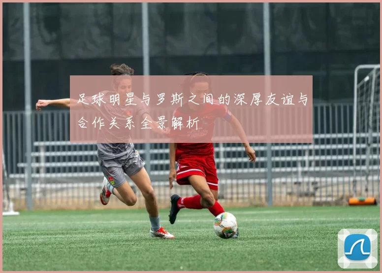 足球明星与罗斯之间的深厚友谊与合作关系全景解析