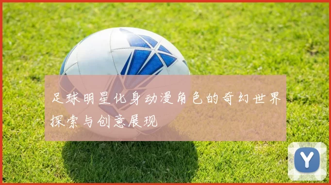 足球明星化身动漫角色的奇幻世界探索与创意展现