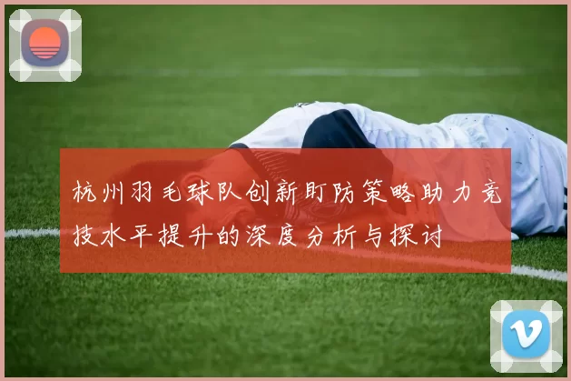 杭州羽毛球队创新盯防策略助力竞技水平提升的深度分析与探讨