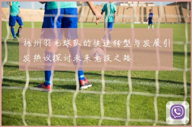 杭州羽毛球队的快速转型与发展引发热议探讨未来竞技之路