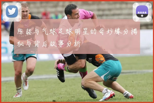 陈赫与气球足球明星的奇妙缘分揭秘与背后故事分析