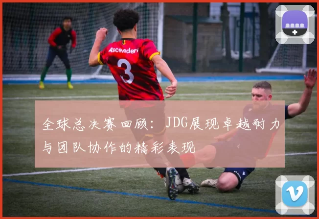 全球总决赛回顾：JDG展现卓越耐力与团队协作的精彩表现