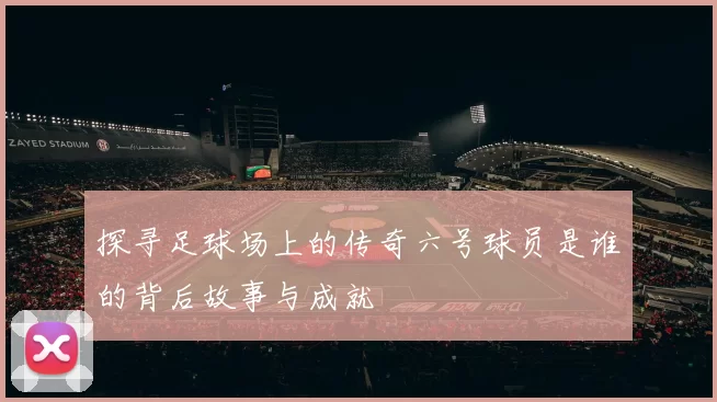 探寻足球场上的传奇六号球员是谁的背后故事与成就