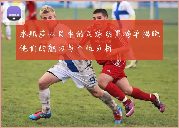 水瓶座心目中的足球明星榜单揭晓他们的魅力与个性分析