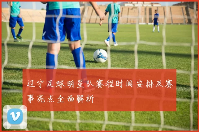 辽宁足球明星队赛程时间安排及赛事亮点全面解析