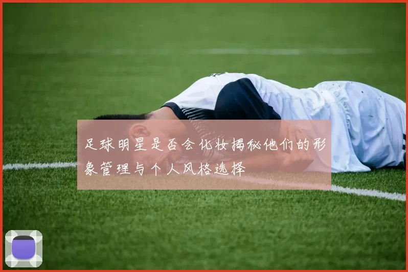 足球明星是否会化妆揭秘他们的形象管理与个人风格选择