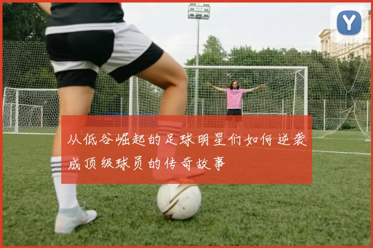 从低谷崛起的足球明星们如何逆袭成顶级球员的传奇故事