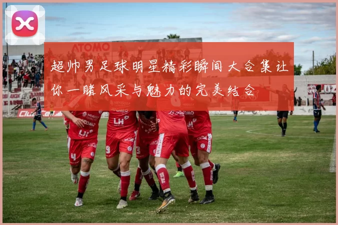 超帅男足球明星精彩瞬间大合集让你一睹风采与魅力的完美结合