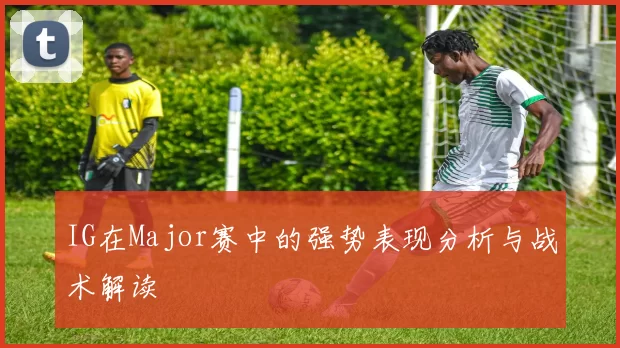 IG在Major赛中的强势表现分析与战术解读
