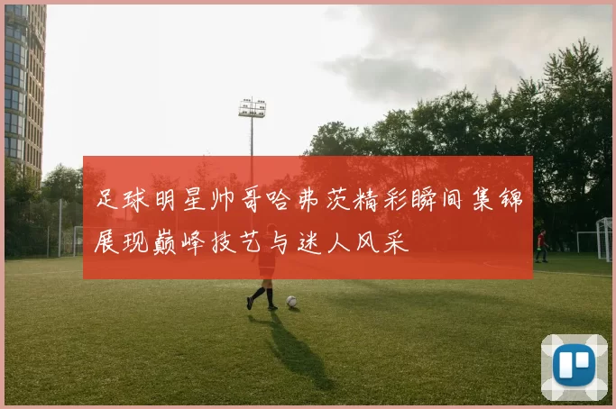 足球明星帅哥哈弗茨精彩瞬间集锦展现巅峰技艺与迷人风采