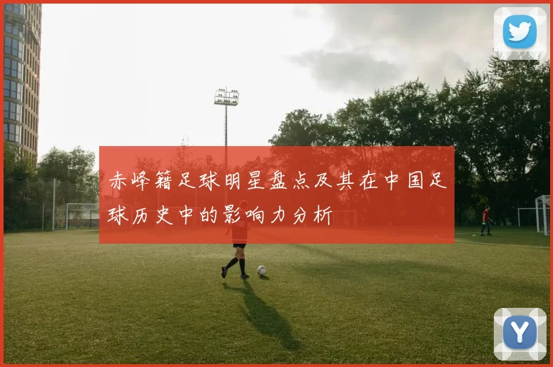 赤峰籍足球明星盘点及其在中国足球历史中的影响力分析