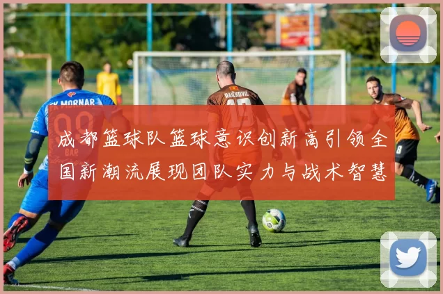 成都篮球队篮球意识创新高引领全国新潮流展现团队实力与战术智慧