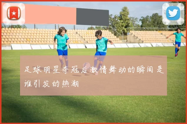 足球明星夺冠后激情舞动的瞬间是谁引发的热潮