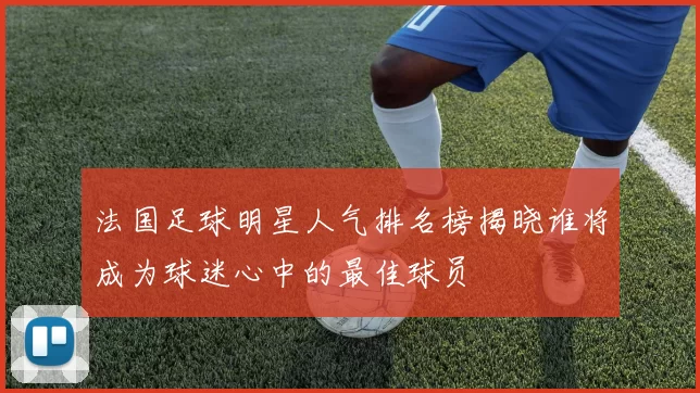 法国足球明星人气排名榜揭晓谁将成为球迷心中的最佳球员