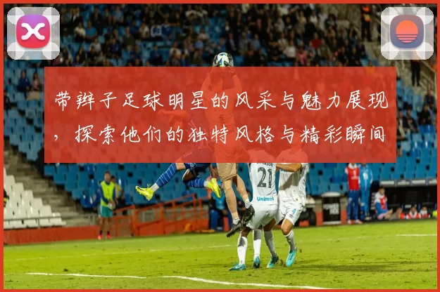带辫子足球明星的风采与魅力展现，探索他们的独特风格与精彩瞬间
