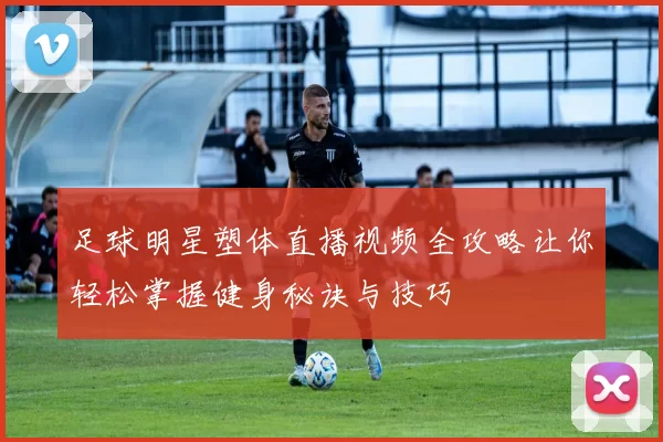 足球明星塑体直播视频全攻略让你轻松掌握健身秘诀与技巧