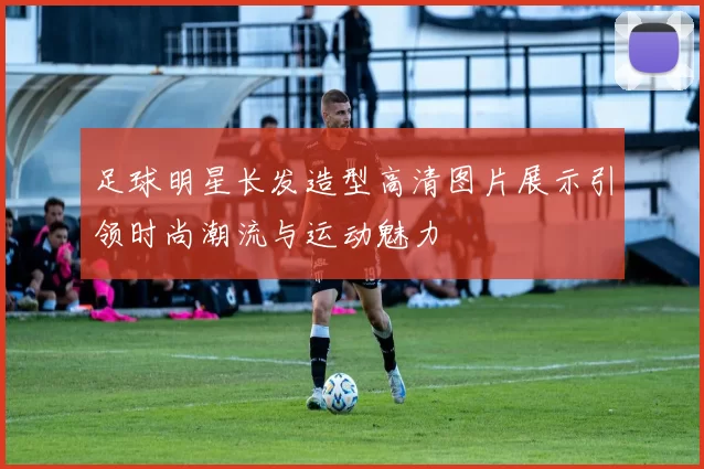 足球明星长发造型高清图片展示引领时尚潮流与运动魅力