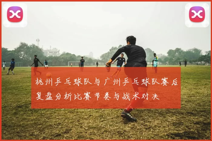 杭州乒乓球队与广州乒乓球队赛后复盘分析比赛节奏与战术对决
