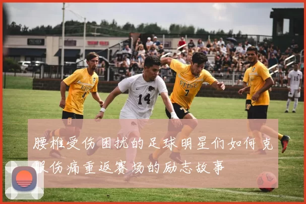 腰椎受伤困扰的足球明星们如何克服伤痛重返赛场的励志故事