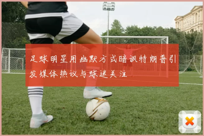 足球明星用幽默方式暗讽特朗普引发媒体热议与球迷关注