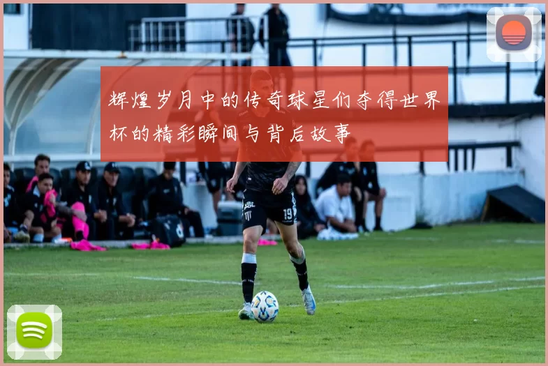 辉煌岁月中的传奇球星们夺得世界杯的精彩瞬间与背后故事